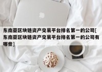 东南亚区块链资产交易平台排名第一的公司[东南亚区块链资产交易平台排名第一的公司有哪些]