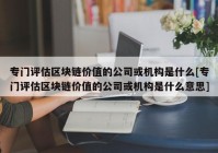 专门评估区块链价值的公司或机构是什么[专门评估区块链价值的公司或机构是什么意思]