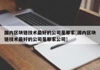 国内区块链技术最好的公司是那家[国内区块链技术最好的公司是那家公司]